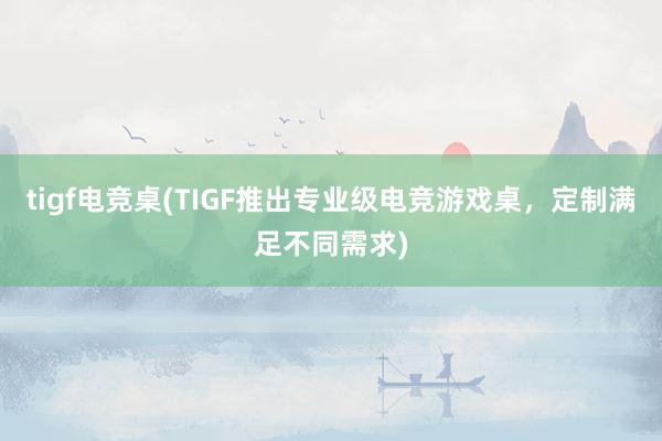 tigf电竞桌(TIGF推出专业级电竞游戏桌，定制满足不同需求)