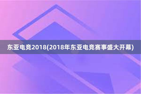 东亚电竞2018(2018年东亚电竞赛事盛大开幕)