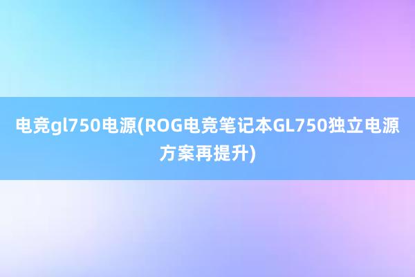 电竞gl750电源(ROG电竞笔记本GL750独立电源方案再提升)