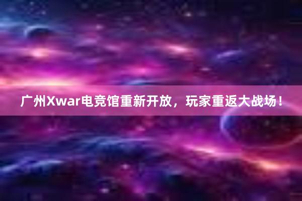 广州Xwar电竞馆重新开放，玩家重返大战场！